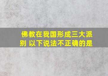 佛教在我国形成三大派别 以下说法不正确的是